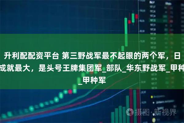 升利配配资平台 第三野战军最不起眼的两个军，日后成就最大，是头号王牌集团军_部队_华东野战军_甲种军