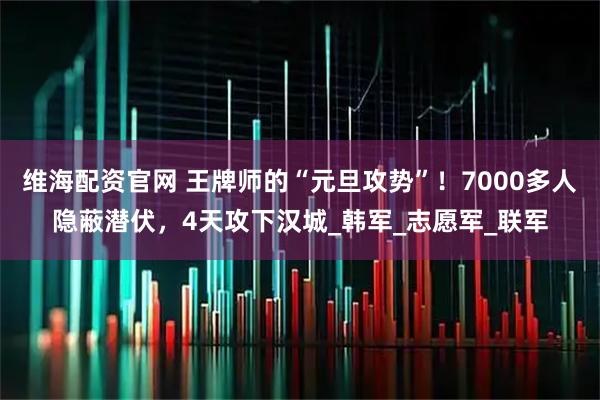 维海配资官网 王牌师的“元旦攻势”！7000多人隐蔽潜伏，4天攻下汉城_韩军_志愿军_联军
