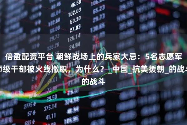 倍盈配资平台 朝鲜战场上的兵家大忌：5名志愿军师级干部被火线撤职，为什么？_中国_抗美援朝_的战斗