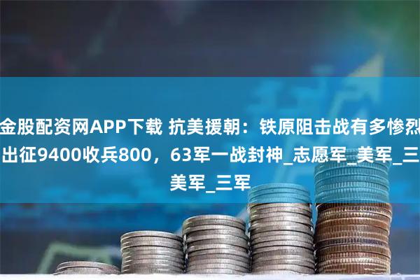 金股配资网APP下载 抗美援朝：铁原阻击战有多惨烈？出征9400收兵800，63军一战封神_志愿军_美军_三军