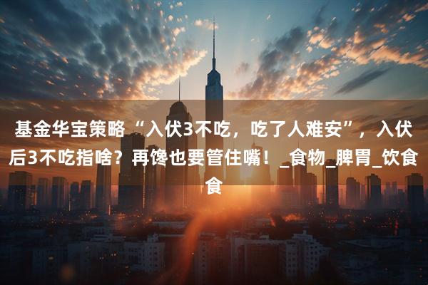 基金华宝策略 “入伏3不吃，吃了人难安”，入伏后3不吃指啥？再馋也要管住嘴！_食物_脾胃_饮食