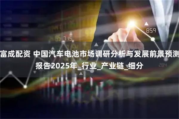 富成配资 中国汽车电池市场调研分析与发展前景预测报告2025年_行业_产业链_细分