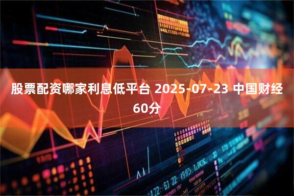 股票配资哪家利息低平台 2025-07-23 中国财经60分