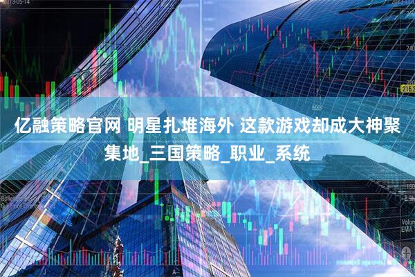 亿融策略官网 明星扎堆海外 这款游戏却成大神聚集地_三国策略_职业_系统