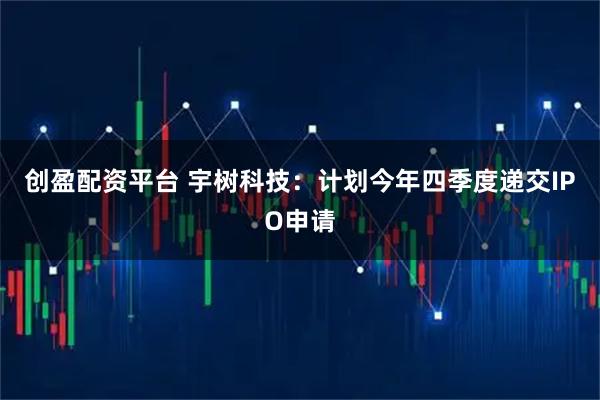 创盈配资平台 宇树科技：计划今年四季度递交IPO申请