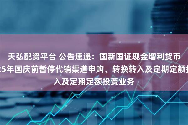 天弘配资平台 公告速递：国新国证现金增利货币基金2025年国庆前暂停代销渠道申购、转换转入及定期定额投资业务