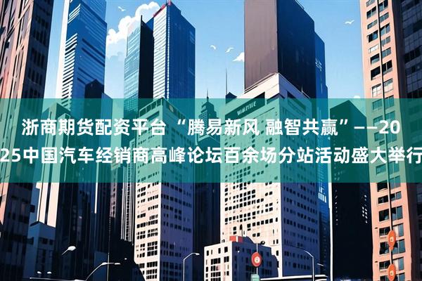 浙商期货配资平台 “腾易新风 融智共赢”——2025中国汽车经销商高峰论坛百余场分站活动盛大举行