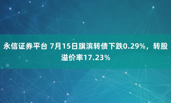 永信证券平台 7月15日旗滨转债下跌0.29%，转股溢价率17.23%