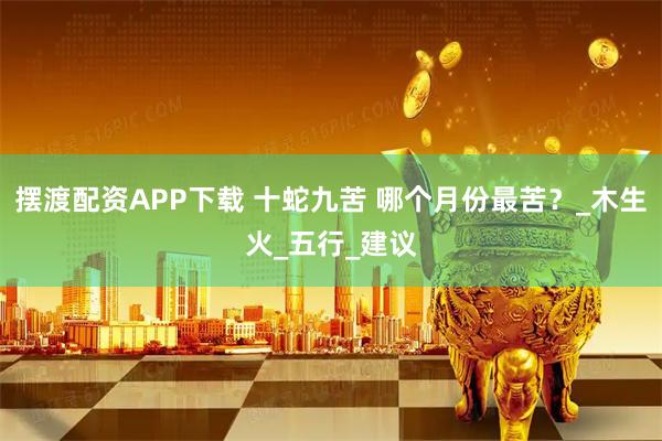 摆渡配资APP下载 十蛇九苦 哪个月份最苦？_木生火_五行_建议