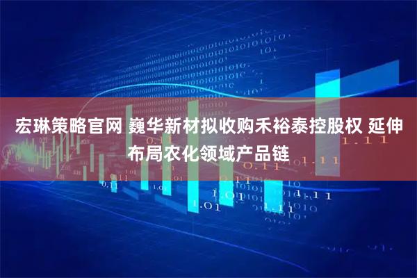 宏琳策略官网 巍华新材拟收购禾裕泰控股权 延伸布局农化领域产品链