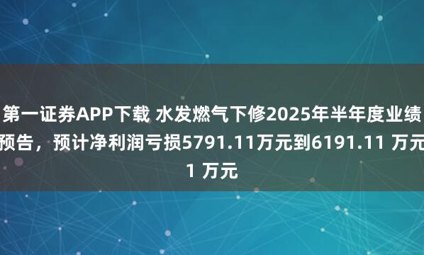 第一证券APP下载 水发燃气下修2025年半年度业绩预告，预计净利润亏损5791.11万元到6191.11 万元