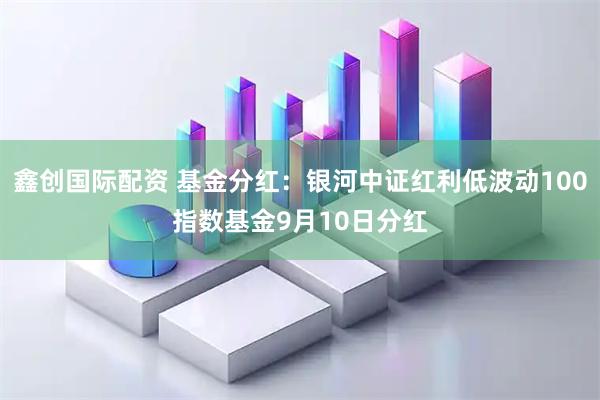 鑫创国际配资 基金分红：银河中证红利低波动100指数基金9月10日分红